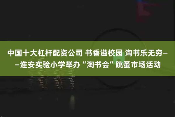 中国十大杠杆配资公司 书香溢校园 淘书乐无穷——淮安实验小学举办“淘书会”跳蚤市场活动