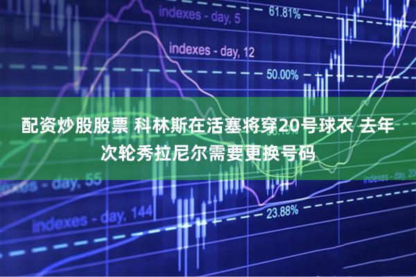 配资炒股股票 科林斯在活塞将穿20号球衣 去年次轮秀拉尼尔需要更换号码