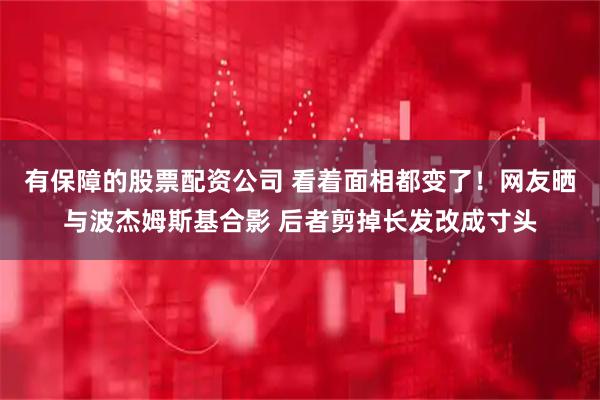 有保障的股票配资公司 看着面相都变了！网友晒与波杰姆斯基合影 后者剪掉长发改成寸头