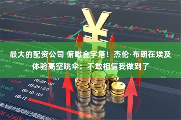 最大的配资公司 俯瞰金字塔！杰伦·布朗在埃及体验高空跳伞：不敢相信我做到了