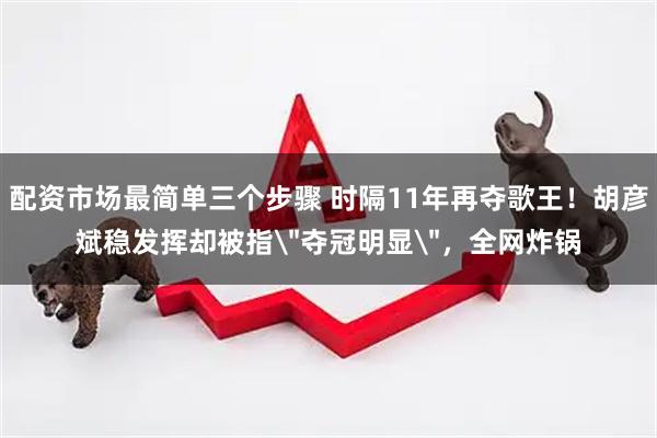 配资市场最简单三个步骤 时隔11年再夺歌王！胡彦斌稳发挥却被指