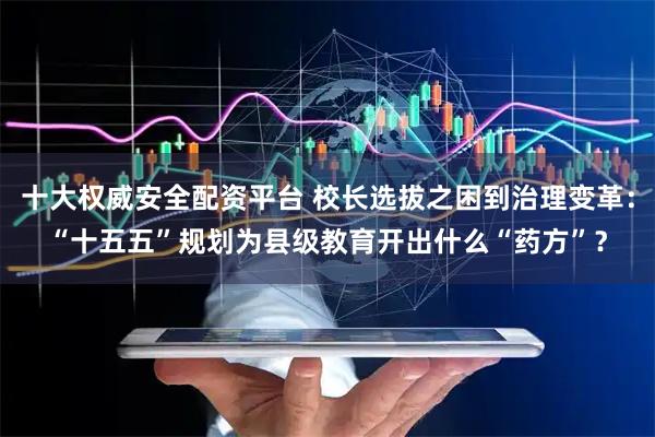 十大权威安全配资平台 校长选拔之困到治理变革：“十五五”规划为县级教育开出什么“药方”？