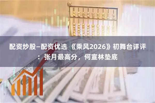 配资炒股—配资优选 《乘风2026》初舞台详评:张月最高分,何宣林垫底