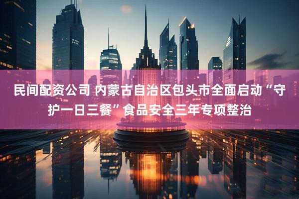民间配资公司 内蒙古自治区包头市全面启动“守护一日三餐”食品安全三年专项整治